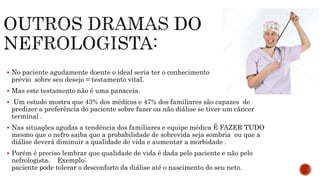 No paciente agudamente doente o ideal seria ter o conhecimento
prévio sobre seu desejo = testamento vital.
 Mas este testamento não é uma panaceia.
 Um estudo mostra que 43% dos médicos e 47% dos familiares são capazes de
predizer a preferência do paciente sobre fazer ou não diálise se tiver um câncer
terminal .
 Nas situações agudas a tendência dos familiares e equipe médica É FAZER TUDO
mesmo que o nefro saiba que a probabilidade de sobrevida seja sombria ou que a
diálise deverá diminuir a qualidade de vida e aumentar a morbidade .
 Porém é preciso lembrar que qualidade de vida é dada pelo paciente e não pelo
nefrologista. Exemplo:
paciente pode tolerar o desconforto da diálise até o nascimento do seu neto.
 