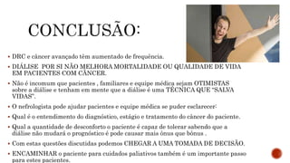  DRC e câncer avançado têm aumentado de frequência.
 DIÁLISE POR SI NÃO MELHORA MORTALIDADE OU QUALIDADE DE VIDA
EM PACIENTES COM CÃNCER.
 Não é incomum que pacientes , familiares e equipe médica sejam OTIMISTAS
sobre a diálise e tenham em mente que a diálise é uma TÉCNICA QUE “SALVA
VIDAS”.
 O nefrologista pode ajudar pacientes e equipe médica se puder esclarecer:
 Qual é o entendimento do diagnóstico, estágio e tratamento do câncer do paciente.
 Qual a quantidade de desconforto o paciente é capaz de tolerar sabendo que a
diálise não mudará o prognóstico é pode causar mais ônus que bônus .
 Com estas questões discutidas podemos CHEGAR A UMA TOMADA DE DECISÃO.
 ENCAMINHAR o paciente para cuidados paliativos também é um importante passo
para estes pacientes.
 