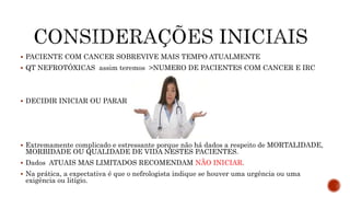  PACIENTE COM CANCER SOBREVIVE MAIS TEMPO ATUALMENTE
 QT NEFROTÓXICAS assim teremos >NUMERO DE PACIENTES COM CANCER E IRC
 DECIDIR INICIAR OU PARAR :
 Extremamente complicado e estressante porque não há dados a respeito de MORTALIDADE,
MORBIDADE OU QUALIDADE DE VIDA NESTES PACIENTES.
 Dados ATUAIS MAS LIMITADOS RECOMENDAM NÃO INICIAR.
 Na prática, a expectativa é que o nefrologista indique se houver uma urgência ou uma
exigência ou litígio.
 