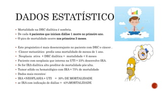  Mortalidade na DRC dialítica é sombria.
 De cada 4 pacientes que iniciam diálise 1 morre no primeiro ano.
 O pico de mortalidade ocorre nos primeiros 3 meses.
 Este prognóstico é mais desencorajante no paciente com DRC e câncer .
 Câncer metastático prediz uma mortalidade de menos de 1 ano.
 Neoplasia ativa + DRC dialítica = mortalidade < 6 meses
 Paciente com neoplasia que interna na UTI = 23% desenvolve IRA.
 Se for IRA dialítica alto preditor de mortalidade pós-alta.
 Tumor sólido ou hematológico com IRA = 75% de mortalidade
 Dados mais recentes:
 IRA +NEOPLASIA + UTI = 30% DE MORTALIDADE
 se IRA com indicação de diálise = 43%MORTALIDADE
 