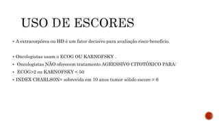 A extracorpórea ou HD é um fator decisivo para avaliação risco-benefício.
 Oncologistas usam o ECOG OU KARNOFSKY .
 Oncologistas NÃO oferecem tratamento AGRESSIVO CITOTÓXICO PARA:
 ECOG>2 ou KARNOFSKY < 50
 INDEX CHARLSON= sobrevida em 10 anos tumor sólido escore = 6
 