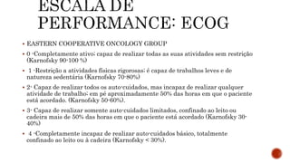 EASTERN COOPERATIVE ONCOLOGY GROUP
 0 -Completamente ativo; capaz de realizar todas as suas atividades sem restrição
(Karnofsky 90-100 %)
 1 -Restrição a atividades físicas rigorosas; é capaz de trabalhos leves e de
natureza sedentária (Karnofsky 70-80%)
 2- Capaz de realizar todos os auto-cuidados, mas incapaz de realizar qualquer
atividade de trabalho; em pé aproximadamente 50% das horas em que o paciente
está acordado. (Karnofsky 50-60%).
 3- Capaz de realizar somente auto-cuidados limitados, confinado ao leito ou
cadeira mais de 50% das horas em que o paciente está acordado (Karnofsky 30-
40%)
 4 -Completamente incapaz de realizar auto-cuidados básico, totalmente
confinado ao leito ou à cadeira (Karnofsky < 30%).
 