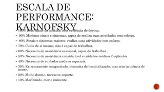  100% Sem sinais ou queixas, sem evidência de doença.
 90% Mínimos sinais e sintomas, capaz de realiza suas atividades com esforço.
 80% Sinais e sintomas maiores, realiza suas atividades com esforço.
 70% Cuida de si mesmo, não é capaz de trabalhar.
 60% Necessita de assistência ocasional, capaz de trabalhar .
 50% Necessita de assistência considerável e cuidados médicos freqüentes.
 40% Necessita de cuidados médicos especiais.
 30% Extremamente incapacitado, necessita de hospitalização, mas sem iminência de
morte.
 20% Muito doente, necessita suporte.
 10% Moribundo, morte iminente.
 