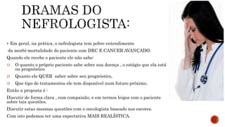  Em geral, na prática, o nefrologista tem pobre entendimento
da morbi-mortalidade do paciente com DRC E CANCER AVANÇADO.
Quando ele recebe o paciente ele não sabe:
1) O quanto o próprio paciente sabe sobre sua doença , o estágio que ela está
ou prognóstico
2) Quanto ele QUER saber sobre seu prognóstico,
3) Que tipo de tratamentos ele tem disponível num futuro próximo.
Então a proposta é :
Discutir de forma clara , com compaixão, e em termos leigos com o paciente
sobre tais questões.
Discutir estas mesmas questões com o oncologista baseado nos escores.
Com isto podemos ter uma expectativa MAIS REALÍSTICA.
 