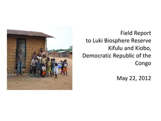 Field Report
 to Luki Biosphere Reserve
          Kifulu and Kiobo,
Democratic Republic of the
                     Congo

             May 22, 2012
 