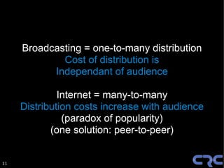 Broadcasting = one-to-many distribution
             Cost of distribution is
           Independant of audience

              Internet = many-to-many
     Distribution costs increase with audience
               (paradox of popularity)
            (one solution: peer-to-peer)


11
 