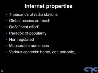 Internet properties
        Thousands of radio stations
        Global access an reach
        QoS: ”best effort”
        Paradox of popularity
        Non regulated
        Measurable audiences
        Various contexts: home, car, portable, ...



12
 