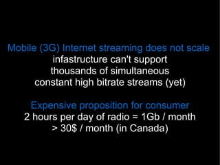 Mobile (3G) Internet streaming does not scale
          infastructure can't support
         thousands of simultaneous
      constant high bitrate streams (yet)

    Expensive proposition for consumer
   2 hours per day of radio = 1Gb / month
         > 30$ / month (in Canada)

                                 17
 