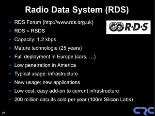 Radio Data System (RDS)
        RDS Forum (http://www.rds.org.uk)
        RDS = RBDS
        Capacity: 1.2 kbps
        Mature technologie (25 years)
        Full deployment in Europe (cars, …)
        Low penetration in America
        Typical usage: infrastructure
        New usage: new applications
        Low cost: easy add-on to current infrastructure
        200 million circuits sold per year (100m Silicon Labs)

19
 