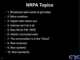 NRPA Topics
       1. Broadcast radio wants to get better
       2. Many enablers
       3. Digital radio status quo
       4. Internet can't do it all
       5. New life for FM / RDS
       6. Hybrid: connected radio
       7. The conversation is in the ”Cloud”
       8. New receivers
       9. New systems
       10. New standards

2
 