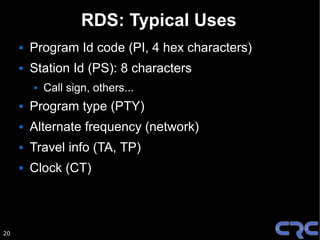 RDS: Typical Uses
        Program Id code (PI, 4 hex characters)
        Station Id (PS): 8 characters
            Call sign, others...
        Program type (PTY)
        Alternate frequency (network)
        Travel info (TA, TP)
        Clock (CT)



20
 
