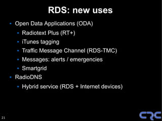 RDS: new uses
        Open Data Applications (ODA)
            Radiotext Plus (RT+)
            iTunes tagging
            Traffic Message Channel (RDS-TMC)
            Messages: alerts / emergencies
            Smartgrid
        RadioDNS
            Hybrid service (RDS + Internet devices)




21
 