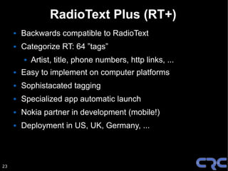 RadioText Plus (RT+)
        Backwards compatible to RadioText
        Categorize RT: 64 ”tags”
            Artist, title, phone numbers, http links, ...
        Easy to implement on computer platforms
        Sophistacated tagging
        Specialized app automatic launch
        Nokia partner in development (mobile!)
        Deployment in US, UK, Germany, ...



23
 