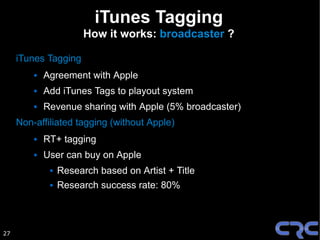 iTunes Tagging
                        How it works: broadcaster ?

     iTunes Tagging
            Agreement with Apple
            Add iTunes Tags to playout system
            Revenue sharing with Apple (5% broadcaster)
     Non-affiliated tagging (without Apple)
            RT+ tagging
            User can buy on Apple
                 Research based on Artist + Title
                 Research success rate: 80%



27
 