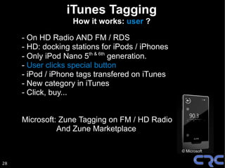 iTunes Tagging
                   How it works: user ?

     - On HD Radio AND FM / RDS
     - HD: docking stations for iPods / iPhones
     - Only iPod Nano 5th & 6th generation.
     - User clicks special button
     - iPod / iPhone tags transfered on iTunes
     - New category in iTunes
     - Click, buy...


     Microsoft: Zune Tagging on FM / HD Radio
               And Zune Marketplace

                                                  © Microsoft


28
 