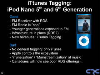 iTtunes Tagging:
                th     th
     iPod Nano 5 and 6 Generation
     Good
     - FM Receiver with RDS
     - FM Radio is ”cool”
     - Younger generations exposed to FM
     - Infrastructure in place (RDS?)
     - New revenues : iTunes Tagging

     Bad
     - No general tagging: only iTunes
     - Apple controls the ecosystem
     - ”iTuneization” / ”Mainstreamization” of music
     - Canadians will now see poor RDS offerings...


32
 