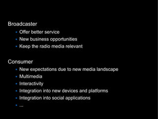 Broadcaster
     Offer better service
     New business opportunities
     Keep the radio media relevant


Consumer
     New expectations due to new media landscape
     Multimedia
     Interactivity
     Integration into new devices and platforms
     Integration into social applications
     ...
                                                   4
 