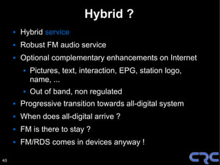 Hybrid ?
        Hybrid service
        Robust FM audio service
        Optional complementary enhancements on Internet
            Pictures, text, interaction, EPG, station logo,
             name, ...
            Out of band, non regulated
        Progressive transition towards all-digital system
        When does all-digital arrive ?
        FM is there to stay ?
        FM/RDS comes in devices anyway !

40
 