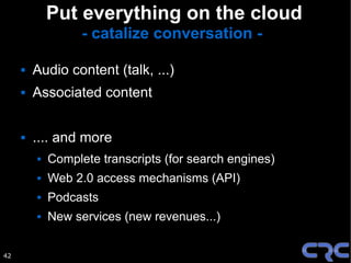 Put everything on the cloud
                   - catalize conversation -

        Audio content (talk, ...)
        Associated content

        .... and more
            Complete transcripts (for search engines)
            Web 2.0 access mechanisms (API)
            Podcasts
            New services (new revenues...)


42
 
