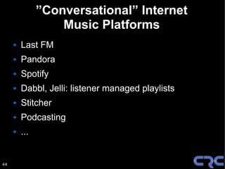 ”Conversational” Internet
                   Music Platforms
        Last FM
        Pandora
        Spotify
        Dabbl, Jelli: listener managed playlists
        Stitcher
        Podcasting
        ...


44
 