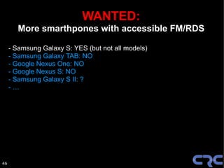 WANTED:
       More smarthpones with accessible FM/RDS

     - Samsung Galaxy S: YES (but not all models)
     - Samsung Galaxy TAB: NO
     - Google Nexus One: NO
     - Google Nexus S: NO
     - Samsung Galaxy S II: ?
     -…




46
 