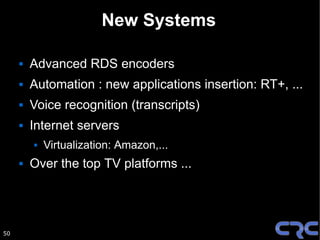 New Systems

        Advanced RDS encoders
        Automation : new applications insertion: RT+, ...
        Voice recognition (transcripts)
        Internet servers
            Virtualization: Amazon,...
        Over the top TV platforms ...




50
 
