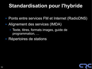 Standardisation pour l'hybride

        Ponts entre services FM et Internet (RadioDNS)
        Alignement des services (IMDA)
            Texte, titres, formats images, guide de
             programmation, …
        Répertoires de stations




52
 