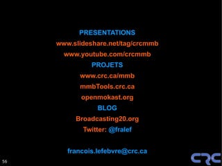 PRESENTATIONS
     www.slideshare.net/tag/crcmmb
       www.youtube.com/crcmmb
               PROJETS
           www.crc.ca/mmb
           mmbTools.crc.ca
            openmokast.org
                 BLOG
          Broadcasting20.org
            Twitter: @fralef


        francois.lefebvre@crc.ca
56
 