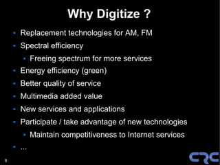 Why Digitize ?
       Replacement technologies for AM, FM
       Spectral efficiency
             Freeing spectrum for more services
       Energy efficiency (green)
       Better quality of service
       Multimedia added value
       New services and applications
       Participate / take advantage of new technologies
             Maintain competitiveness to Internet services
       ...
8
 