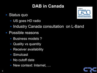 DAB in Canada
       Status quo
           US goes HD radio
           Industry Canada consultation on L-Band
       Possible reasons
           Business models ?
           Quality vs quantity
           Receiver availability
           Simulcast
           No cutoff date
           New context: Internet, …
9
 