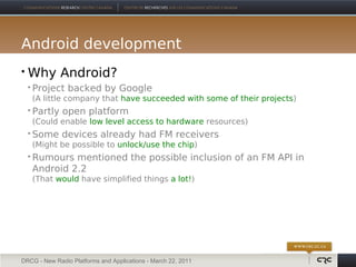 Android development
   Why Android?
       Project backed by Google
        (A little company that have succeeded with some of their projects)
       Partly open platform
        (Could enable low level access to hardware resources)
       Some devices already had FM receivers
        (Might be possible to unlock/use the chip)
       Rumours mentioned the possible inclusion of an FM API in
        Android 2.2
        (That would have simplified things a lot!)




DRCG - New Radio Platforms and Applications - March 22, 2011
 
