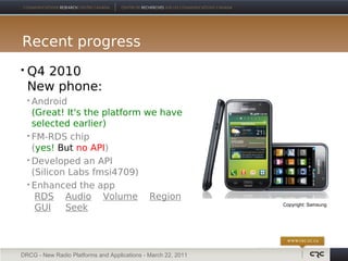 Recent progress
   Q4 2010
    New phone:
     Android
      (Great! It's the platform we have
      selected earlier)
     FM-RDS chip

      (yes! But no API)
     Developed an API

      (Silicon Labs fmsi4709)
     Enhanced the app

       RDS Audio Volume Region
       GUI    Seek                                             Copyright: Samsung




DRCG - New Radio Platforms and Applications - March 22, 2011
 