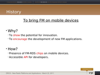 History
                     To bring FM on mobile devices

   Why?
     To show the potential for innovation.
     To encourage the development of new FM applications.




   How?
     Presence of FM-RDS chips on mobile devices.
     Accessible API for developers.




DRCG - New Radio Platforms and Applications - March 22, 2011
 
