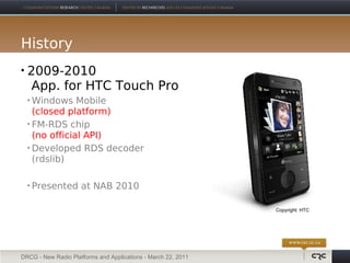 History
   2009-2010
    App. for HTC Touch Pro
     Windows Mobile
      (closed platform)
     FM-RDS chip

      (no official API)
     Developed RDS decoder

      (rdslib)

       Presented at NAB 2010

                                                               Copyright: HTC




DRCG - New Radio Platforms and Applications - March 22, 2011
 