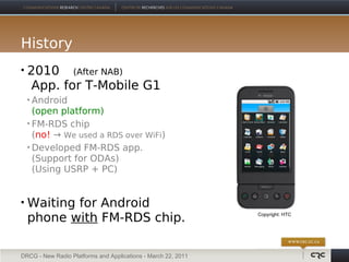 History
   2010 (After NAB)
    App. for T-Mobile G1
     Android
      (open platform)
     FM-RDS chip

      (no! → We used a RDS over WiFi)
     Developed FM-RDS app.

      (Support for ODAs)
      (Using USRP + PC)


   Waiting for Android
    phone with FM-RDS chip.                                    Copyright: HTC




DRCG - New Radio Platforms and Applications - March 22, 2011
 