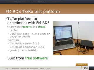 FM-RDS Tx/Rx test platform
   Tx/Rx platform to
    experiment with FM-RDS
     Hardware (generic and cheap)
       Laptop

       USRP with basic TX and basic RX

        daughter boards
     Software

       GNURadio version 3.2.2

       GNURadio Companion 3.2.2

       gr-rds (to enable RDS)




   Built from free software

DRCG - New Radio Platforms and Applications - March 22, 2011
 