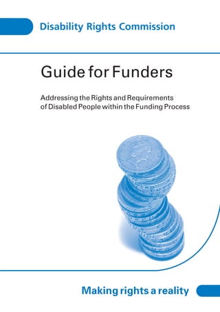 Guide for Funders
Addressing the Rights and Requirements
of Disabled People within the Funding Process




            Making rights a reality
 