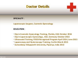 Doctor DetailsDoctor Details
SPECIALITY :
Laparoscopic Surgeon, Cosmetic Gynecology
EDUCATION :

Dip in Cosmetic Gynecology Training, Florida, USA October 2016

Dip in Laparoscopic Gynecology , Kiel, Germany October 2016

Ultrasound Training, FOGSI Recognized Program April 2014, June 2015

Laparoscopy and Hysteroscopy Training, Cochin March 2015

Sumandeep Vidyapeeth University, Pipariya, India 2013
 
