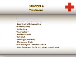 SERVICES &SERVICES &
TreatmentTreatment

Gynaecological Consultation

Laparoscopy & Hysteroscopy

Laser Vaginal Rejuvenation

Hymenoplasty

Labioplasty

Vaginoplasty

Perineorrhaphy

IVF & IUI

Sexology Counselling

Menopause Clinic

Gynaecological Cancer Detection

Laser Treatment For Stress Urinary Incontinence
 