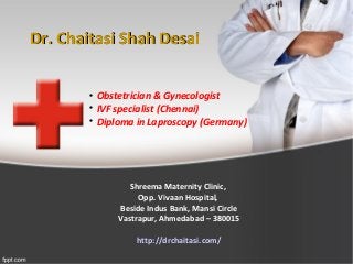 Dr. Chaitasi Shah DesaiDr. Chaitasi Shah Desai

Obstetrician & Gynecologist

IVF specialist (Chennai)

Diploma in Laproscopy (Germany)
Shreema Maternity Clinic,
Opp. Vivaan Hospital,
Beside Indus Bank, Mansi Circle
Vastrapur, Ahmedabad – 380015
http://drchaitasi.com/
 