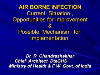 AIR BORNE INFECTION Current  Situation , Opportunities for Improvement & Possible  Mechanism  for  Implementation  Dr  R  Chandrashekhar Chief  Architect  DteGHS  Ministry of Health & F W  Govt. of India   