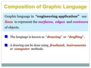 Graphic language in “engineering application” use
lines to represent the surfaces, edges and contours
of objects.
A drawing can be done using freehand, instruments
or computer methods.
Composition of Graphic Language
The language is known as “drawing” or “drafting” .
 