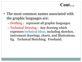 • The most common names associated with
the graphic languages are:
– Drafting : represent all graphic languages.
– Technical Drawing : Any drawing which
expresses technical ideas, including sketches,
instrument drawings, charts, and illustrations.
Eg. Technical Sketching; Freehand.
Cont…
 