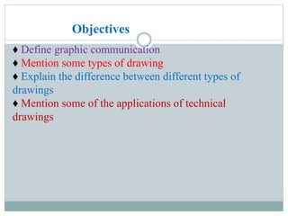 ♦ Define graphic communication
♦ Mention some types of drawing
♦ Explain the difference between different types of
drawings
♦ Mention some of the applications of technical
drawings
Objectives
 