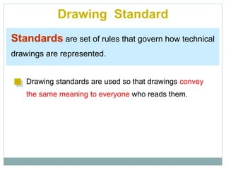 Drawing Standard
Standards are set of rules that govern how technical
drawings are represented.
Drawing standards are used so that drawings convey
the same meaning to everyone who reads them.
 