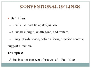  Definition:
- Line is the most basic design 'tool'.
- A line has length, width, tone, and texture.
- It may divide space, define a form, describe contour,
suggest direction.
Examples:
"A line is a dot that went for a walk." - Paul Klee.
 