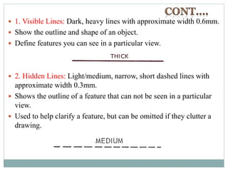  1. Visible Lines: Dark, heavy lines with approximate width 0.6mm.
 Show the outline and shape of an object.
 Define features you can see in a particular view.
 2. Hidden Lines: Light/medium, narrow, short dashed lines with
approximate width 0.3mm.
 Shows the outline of a feature that can not be seen in a particular
view.
 Used to help clarify a feature, but can be omitted if they clutter a
drawing.
 