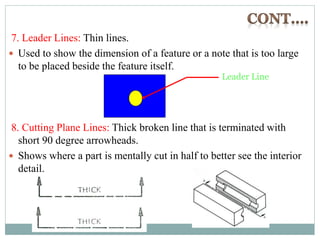 7. Leader Lines: Thin lines.
 Used to show the dimension of a feature or a note that is too large
to be placed beside the feature itself.
8. Cutting Plane Lines: Thick broken line that is terminated with
short 90 degree arrowheads.
 Shows where a part is mentally cut in half to better see the interior
detail.
Leader Line
 