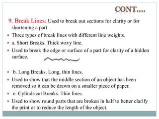 9. Break Lines: Used to break out sections for clarity or for
shortening a part.
 Three types of break lines with different line weights.
 a. Short Breaks. Thick wavy line.
 Used to break the edge or surface of a part for clarity of a hidden
surface.
 b. Long Breaks. Long, thin lines.
 Used to show that the middle section of an object has been
removed so it can be drawn on a smaller piece of paper.
 c. Cylindrical Breaks. Thin lines.
 Used to show round parts that are broken in half to better clarify
the print or to reduce the length of the object.
 