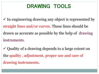  In engineering drawing any object is represented by
straight lines and/or curves. These lines should be
drawn as accurate as possible by the help of drawing
instruments.
 Quality of a drawing depends to a large extent on
the quality , adjustment, proper use and care of
drawing instruments.
DRAWING TOOLS
 